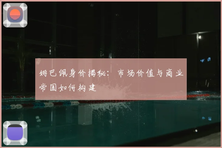 姆巴佩身价揭秘：市场价值与商业帝国如何构建