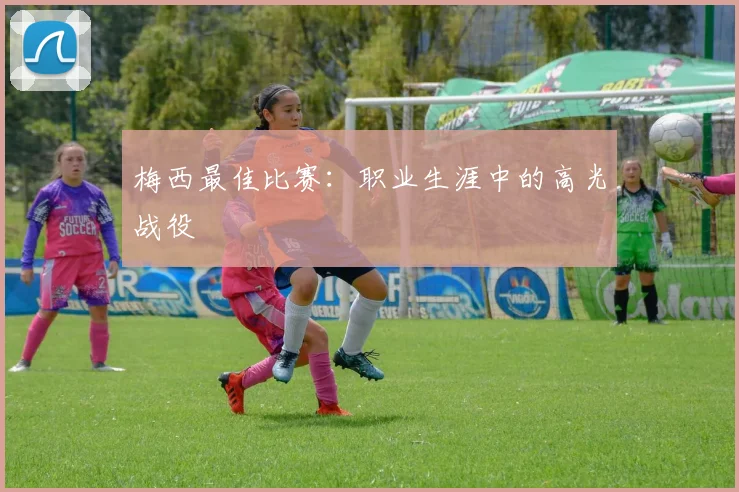 梅西最佳比赛：职业生涯中的高光战役