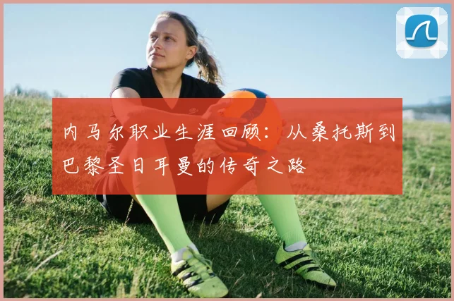 内马尔职业生涯回顾:从桑托斯到巴黎圣日耳曼的传奇之路