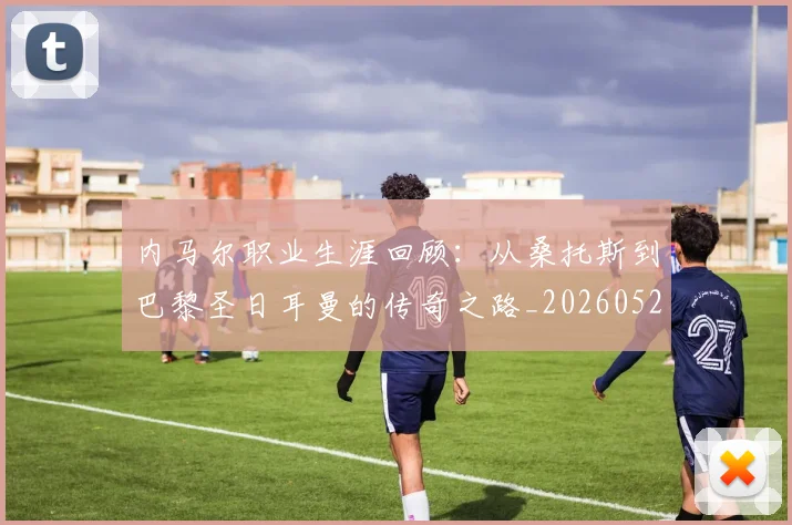 内马尔职业生涯回顾:从桑托斯到巴黎圣日耳曼的传奇之路_20260527111757