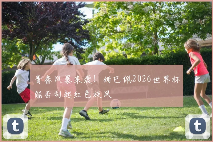 青春风暴来袭！姆巴佩2026世界杯能否刮起红色旋风