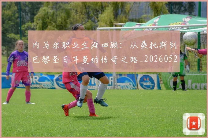 内马尔职业生涯回顾:从桑托斯到巴黎圣日耳曼的传奇之路_20260527111757