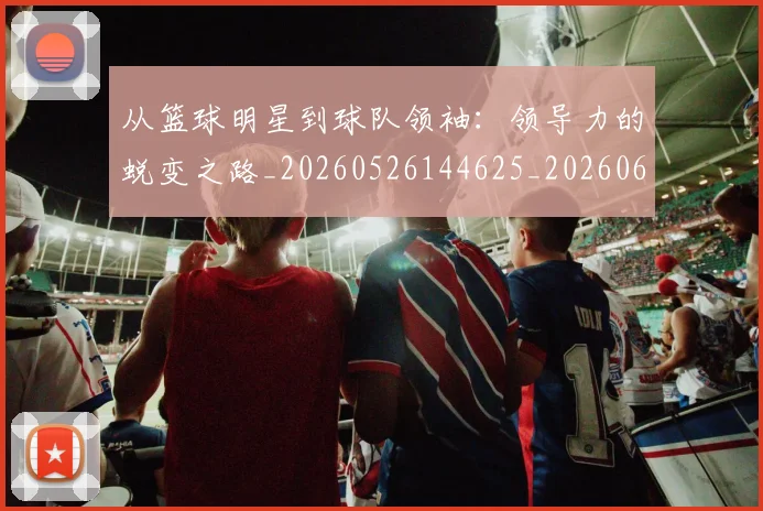 从篮球明星到球队领袖:领导力的蜕变之路_20260526144625_20260608142531