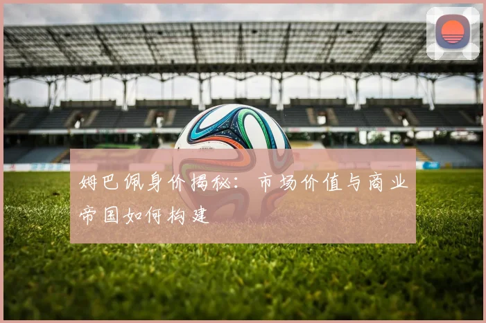姆巴佩身价揭秘：市场价值与商业帝国如何构建